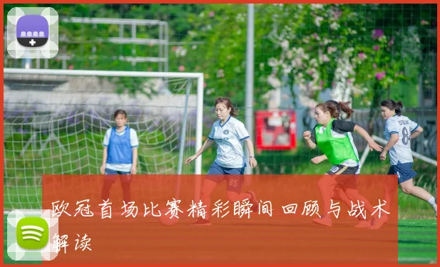 欧冠首场比赛精彩瞬间回顾与战术解读