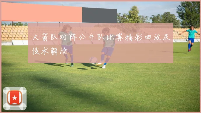 火箭队对阵公牛队比赛精彩回放及技术解读