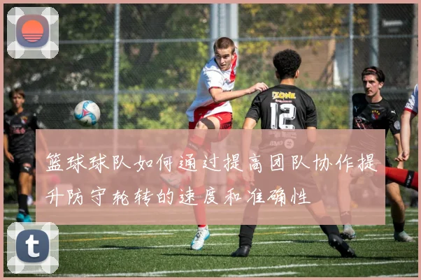 篮球球队如何通过提高团队协作提升防守轮转的速度和准确性