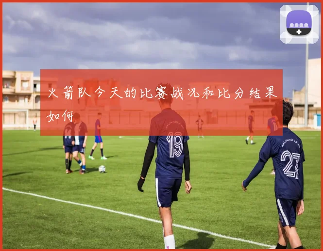 火箭队今天的比赛战况和比分结果如何