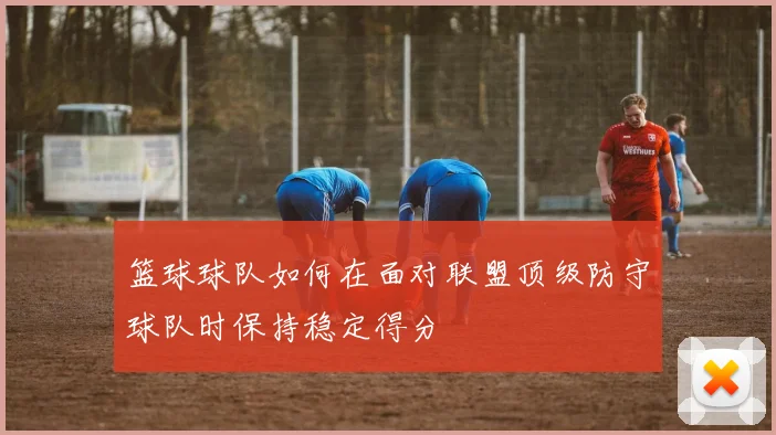 篮球球队如何在面对联盟顶级防守球队时保持稳定得分