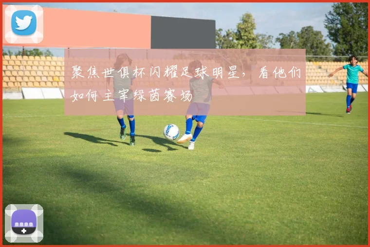 聚焦世俱杯闪耀足球明星,看他们如何主宰绿茵赛场